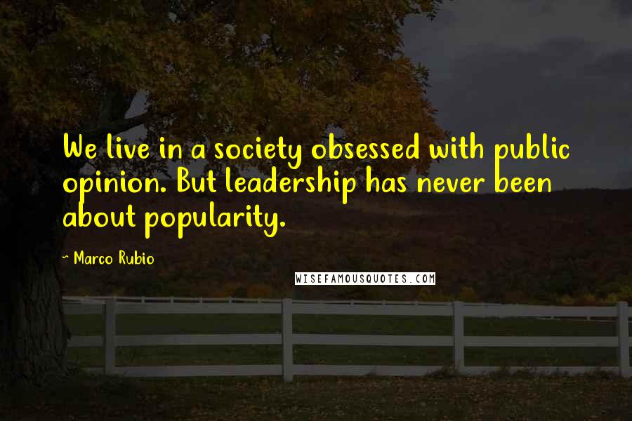 Marco Rubio Quotes: We live in a society obsessed with public opinion. But leadership has never been about popularity.