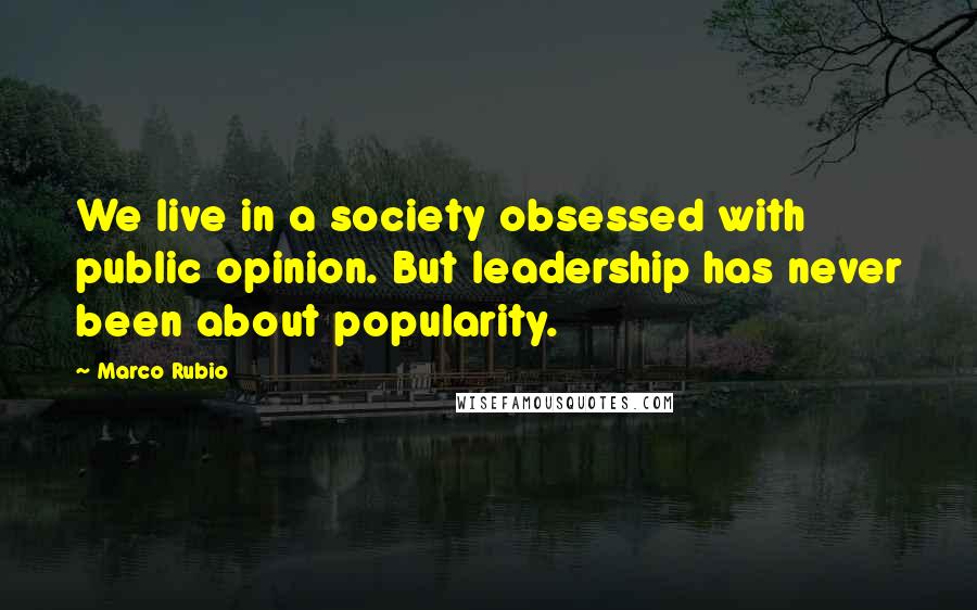 Marco Rubio Quotes: We live in a society obsessed with public opinion. But leadership has never been about popularity.