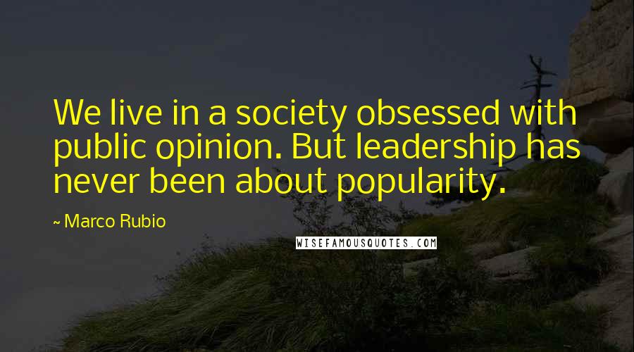 Marco Rubio Quotes: We live in a society obsessed with public opinion. But leadership has never been about popularity.