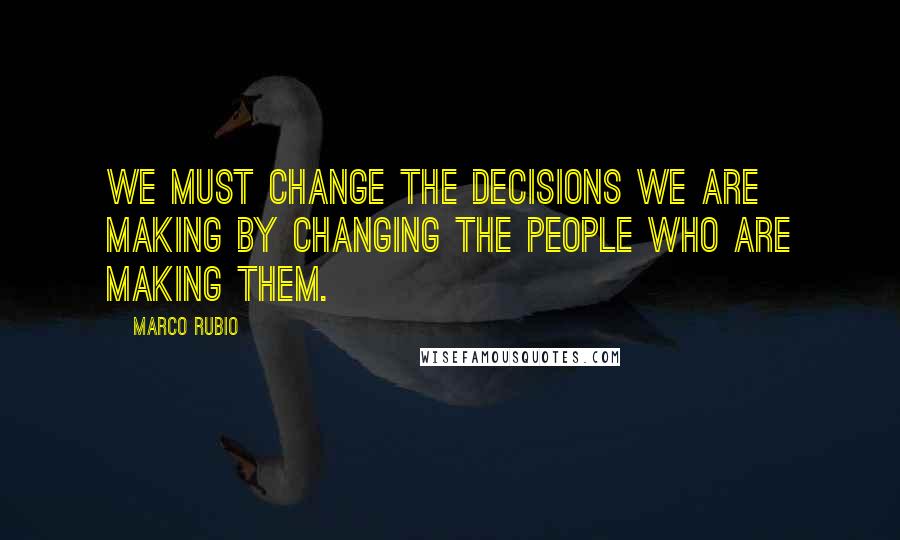 Marco Rubio Quotes: We must change the decisions we are making by changing the people who are making them.