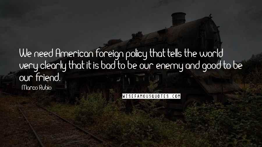 Marco Rubio Quotes: We need American foreign policy that tells the world very clearly that it is bad to be our enemy and good to be our friend.