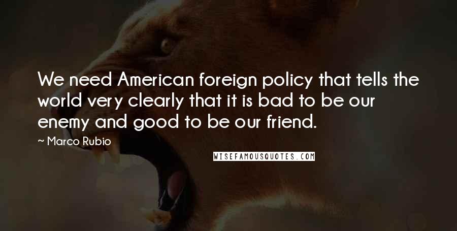 Marco Rubio Quotes: We need American foreign policy that tells the world very clearly that it is bad to be our enemy and good to be our friend.