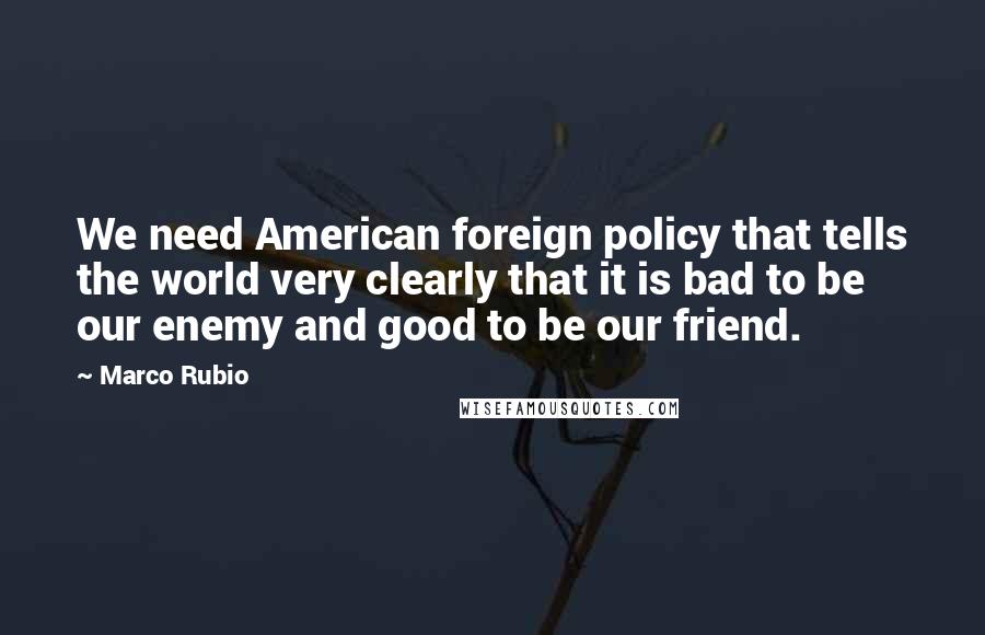 Marco Rubio Quotes: We need American foreign policy that tells the world very clearly that it is bad to be our enemy and good to be our friend.