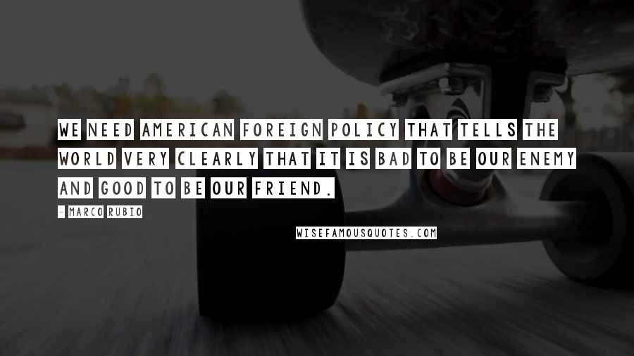 Marco Rubio Quotes: We need American foreign policy that tells the world very clearly that it is bad to be our enemy and good to be our friend.