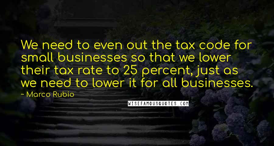 Marco Rubio Quotes: We need to even out the tax code for small businesses so that we lower their tax rate to 25 percent, just as we need to lower it for all businesses.