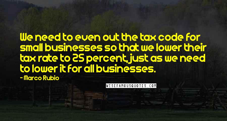 Marco Rubio Quotes: We need to even out the tax code for small businesses so that we lower their tax rate to 25 percent, just as we need to lower it for all businesses.