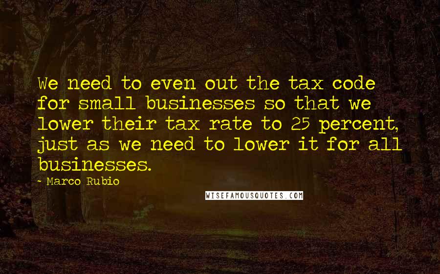 Marco Rubio Quotes: We need to even out the tax code for small businesses so that we lower their tax rate to 25 percent, just as we need to lower it for all businesses.