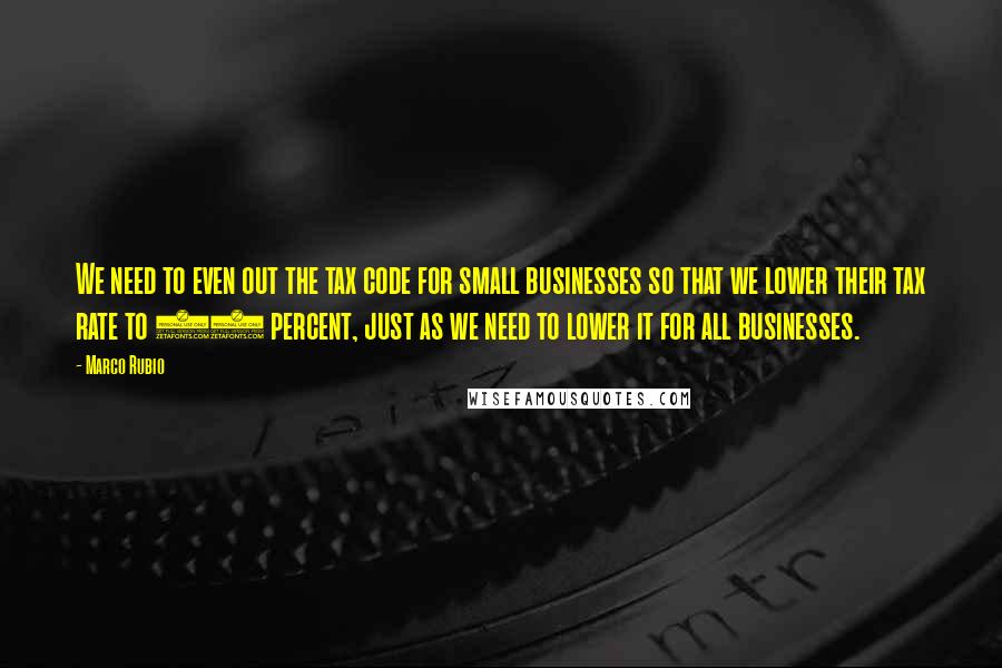 Marco Rubio Quotes: We need to even out the tax code for small businesses so that we lower their tax rate to 25 percent, just as we need to lower it for all businesses.