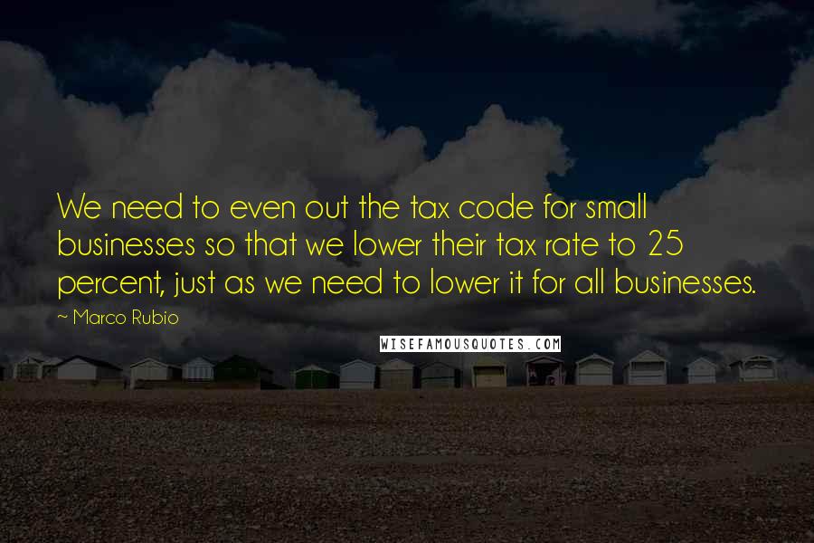 Marco Rubio Quotes: We need to even out the tax code for small businesses so that we lower their tax rate to 25 percent, just as we need to lower it for all businesses.