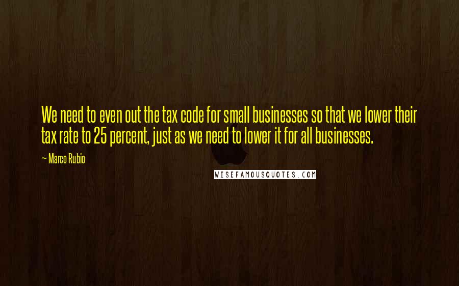 Marco Rubio Quotes: We need to even out the tax code for small businesses so that we lower their tax rate to 25 percent, just as we need to lower it for all businesses.