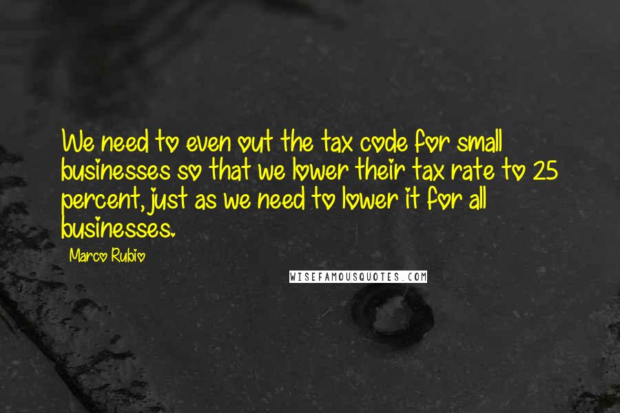 Marco Rubio Quotes: We need to even out the tax code for small businesses so that we lower their tax rate to 25 percent, just as we need to lower it for all businesses.