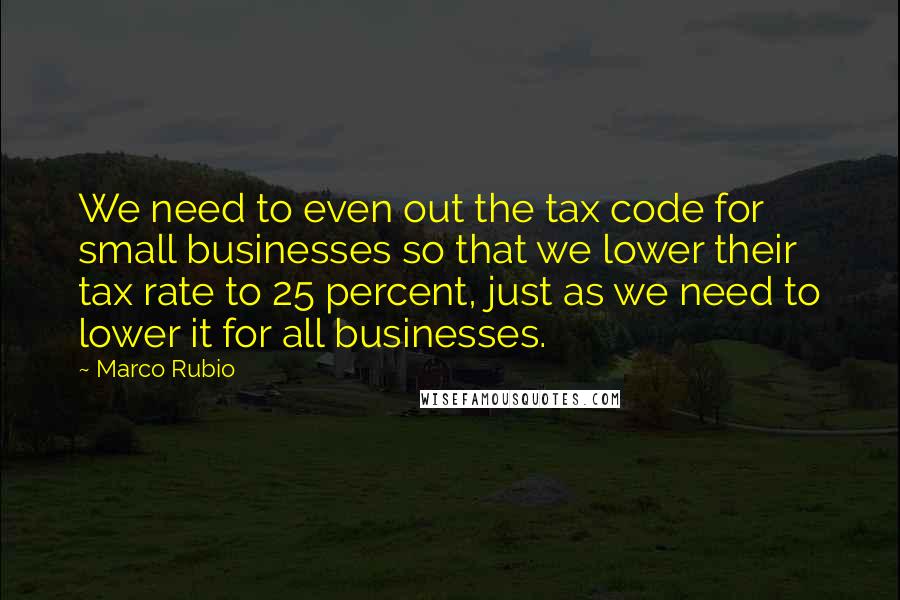 Marco Rubio Quotes: We need to even out the tax code for small businesses so that we lower their tax rate to 25 percent, just as we need to lower it for all businesses.