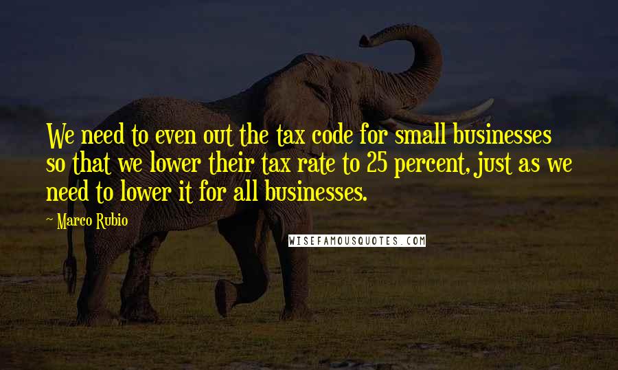 Marco Rubio Quotes: We need to even out the tax code for small businesses so that we lower their tax rate to 25 percent, just as we need to lower it for all businesses.