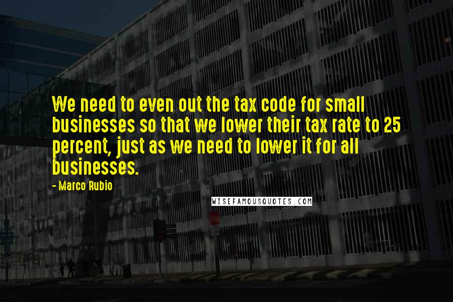 Marco Rubio Quotes: We need to even out the tax code for small businesses so that we lower their tax rate to 25 percent, just as we need to lower it for all businesses.