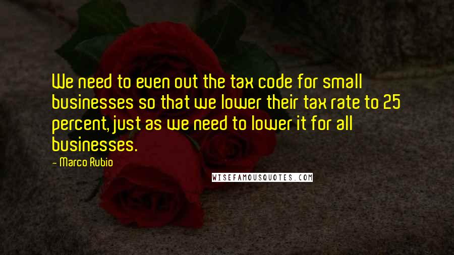 Marco Rubio Quotes: We need to even out the tax code for small businesses so that we lower their tax rate to 25 percent, just as we need to lower it for all businesses.