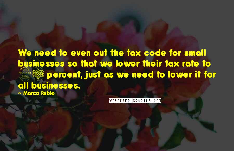 Marco Rubio Quotes: We need to even out the tax code for small businesses so that we lower their tax rate to 25 percent, just as we need to lower it for all businesses.