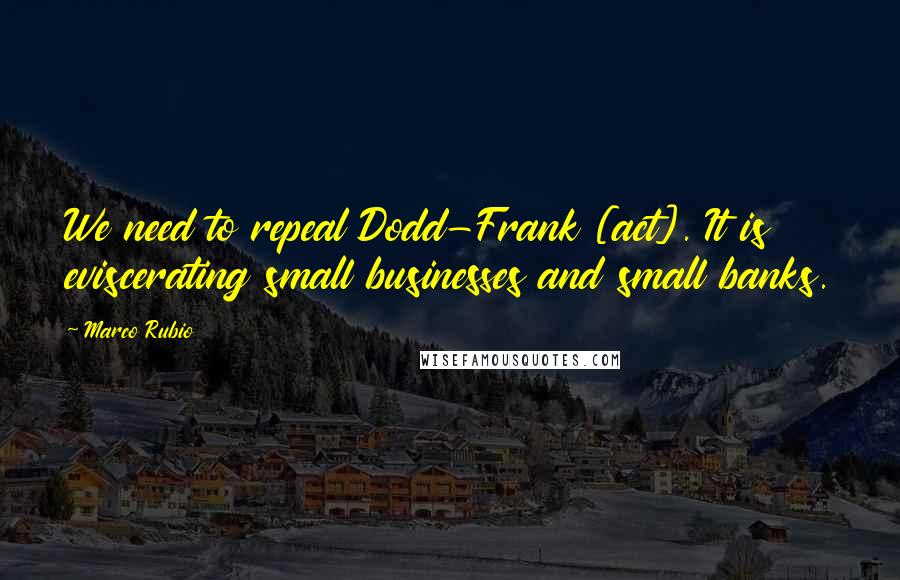 Marco Rubio Quotes: We need to repeal Dodd-Frank [act]. It is eviscerating small businesses and small banks.