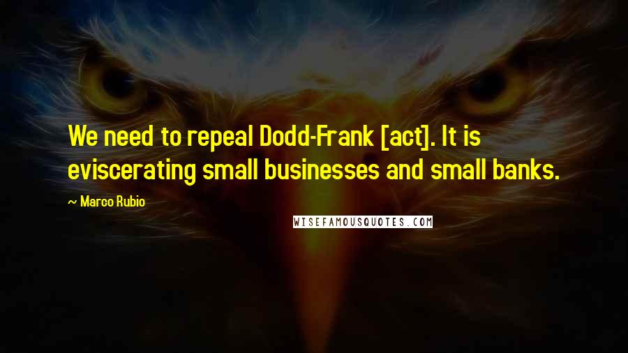 Marco Rubio Quotes: We need to repeal Dodd-Frank [act]. It is eviscerating small businesses and small banks.