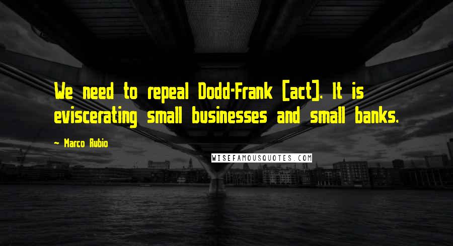 Marco Rubio Quotes: We need to repeal Dodd-Frank [act]. It is eviscerating small businesses and small banks.