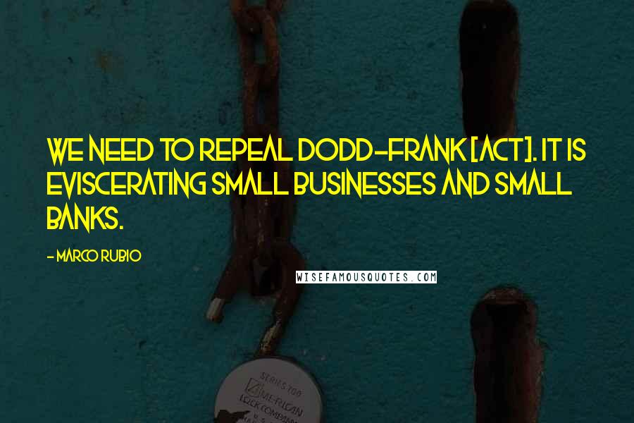 Marco Rubio Quotes: We need to repeal Dodd-Frank [act]. It is eviscerating small businesses and small banks.