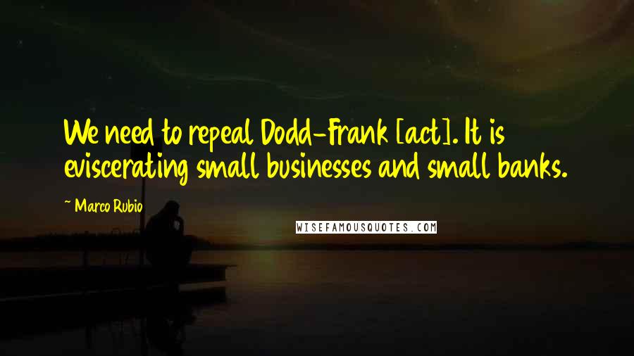 Marco Rubio Quotes: We need to repeal Dodd-Frank [act]. It is eviscerating small businesses and small banks.