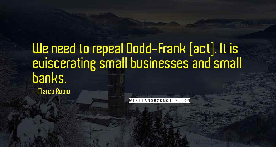 Marco Rubio Quotes: We need to repeal Dodd-Frank [act]. It is eviscerating small businesses and small banks.