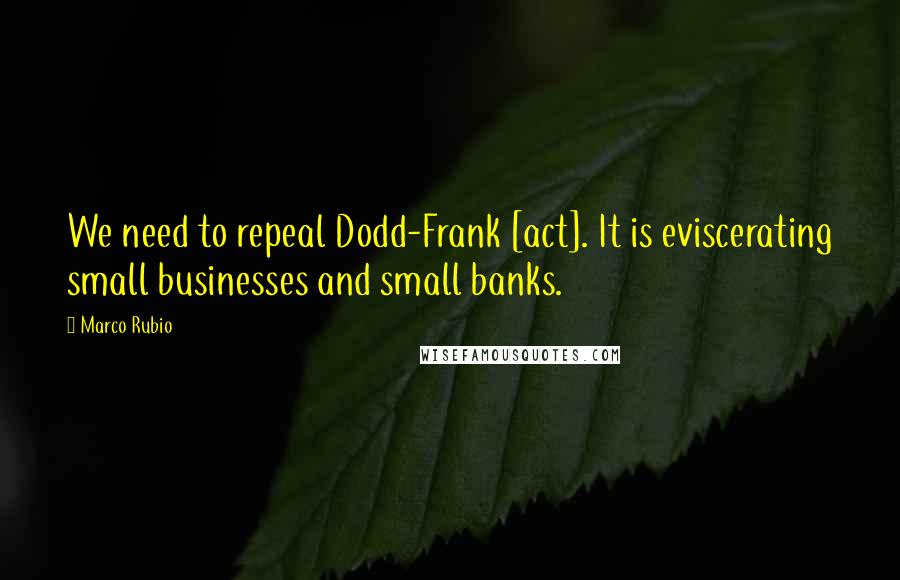Marco Rubio Quotes: We need to repeal Dodd-Frank [act]. It is eviscerating small businesses and small banks.