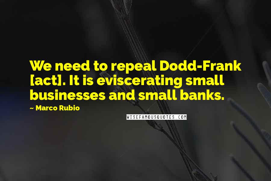 Marco Rubio Quotes: We need to repeal Dodd-Frank [act]. It is eviscerating small businesses and small banks.