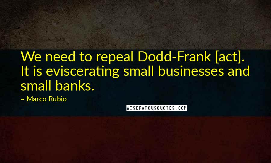 Marco Rubio Quotes: We need to repeal Dodd-Frank [act]. It is eviscerating small businesses and small banks.