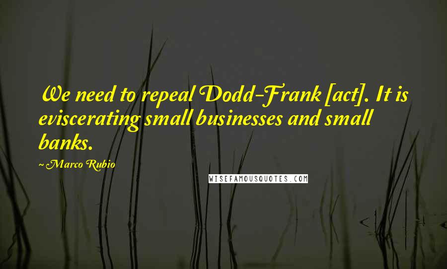 Marco Rubio Quotes: We need to repeal Dodd-Frank [act]. It is eviscerating small businesses and small banks.