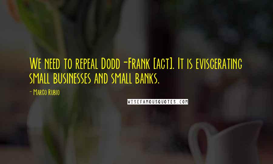 Marco Rubio Quotes: We need to repeal Dodd-Frank [act]. It is eviscerating small businesses and small banks.