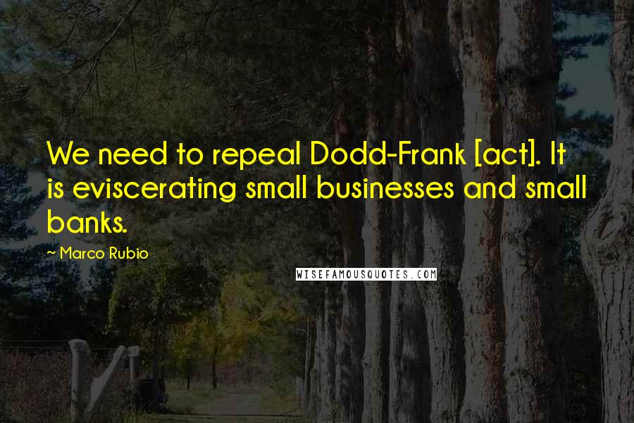 Marco Rubio Quotes: We need to repeal Dodd-Frank [act]. It is eviscerating small businesses and small banks.