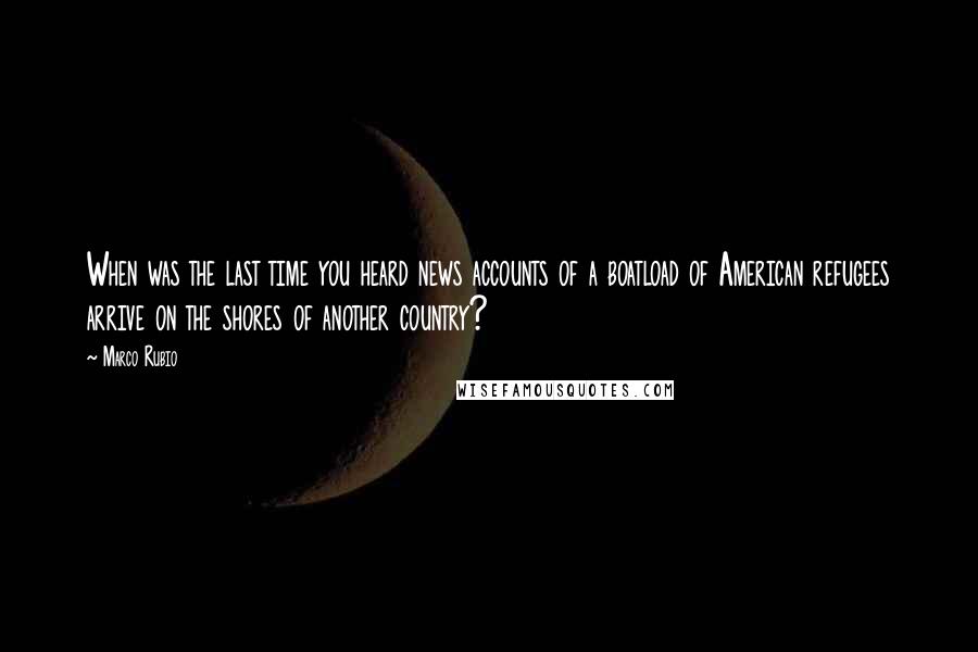 Marco Rubio Quotes: When was the last time you heard news accounts of a boatload of American refugees arrive on the shores of another country?