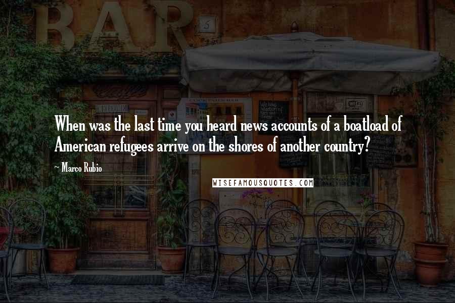 Marco Rubio Quotes: When was the last time you heard news accounts of a boatload of American refugees arrive on the shores of another country?