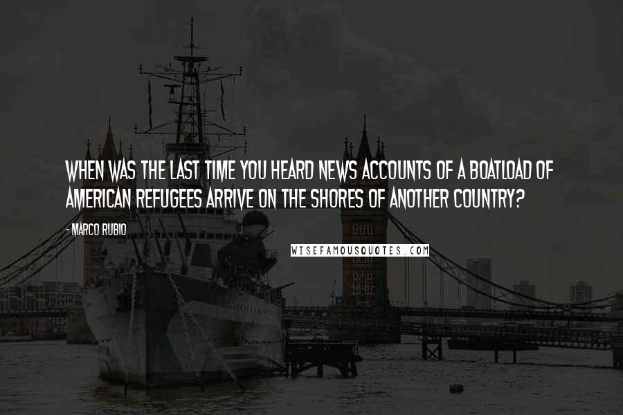Marco Rubio Quotes: When was the last time you heard news accounts of a boatload of American refugees arrive on the shores of another country?