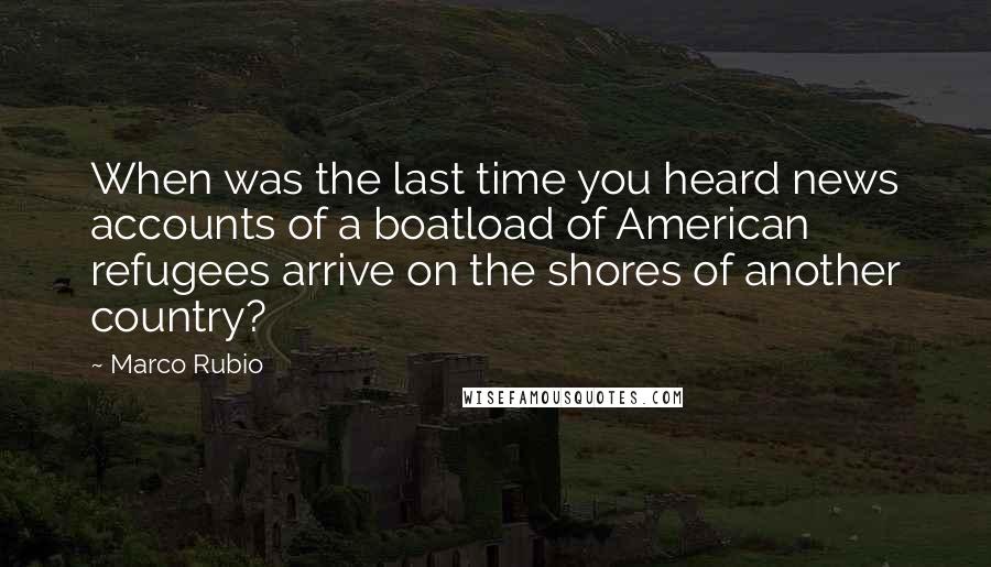Marco Rubio Quotes: When was the last time you heard news accounts of a boatload of American refugees arrive on the shores of another country?