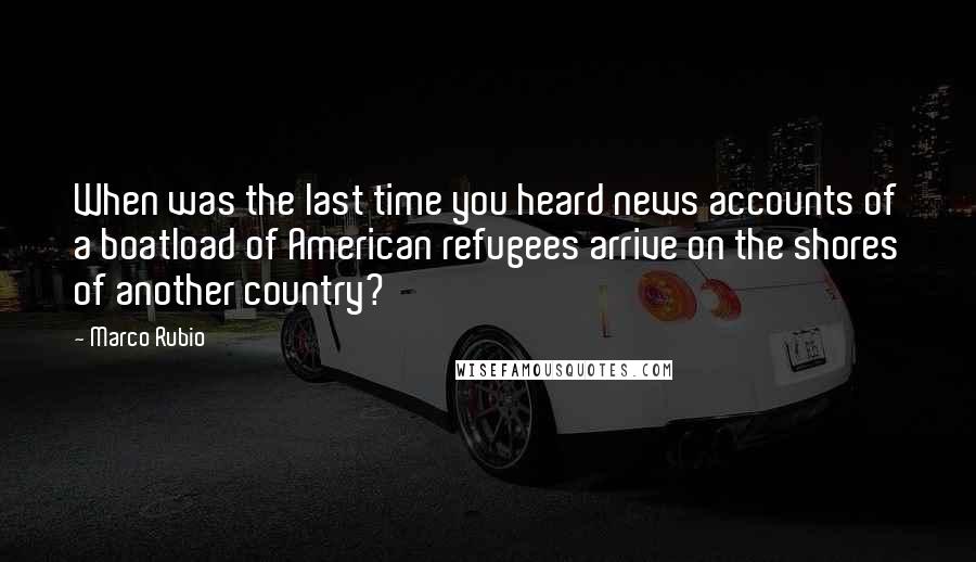 Marco Rubio Quotes: When was the last time you heard news accounts of a boatload of American refugees arrive on the shores of another country?