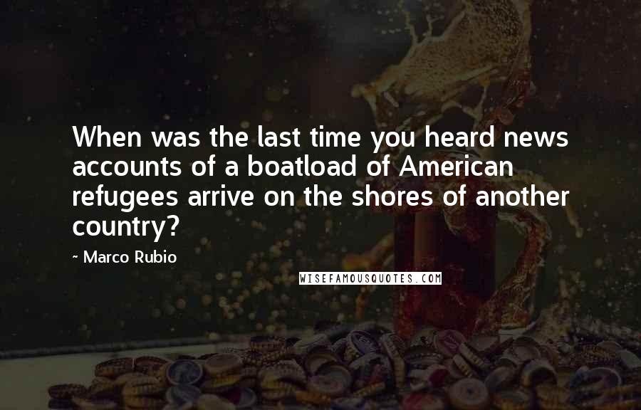 Marco Rubio Quotes: When was the last time you heard news accounts of a boatload of American refugees arrive on the shores of another country?