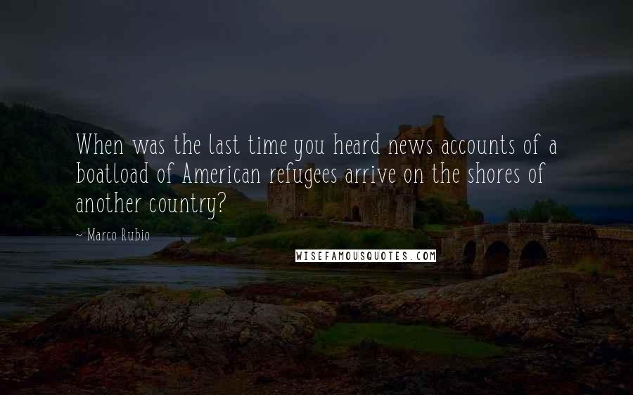 Marco Rubio Quotes: When was the last time you heard news accounts of a boatload of American refugees arrive on the shores of another country?