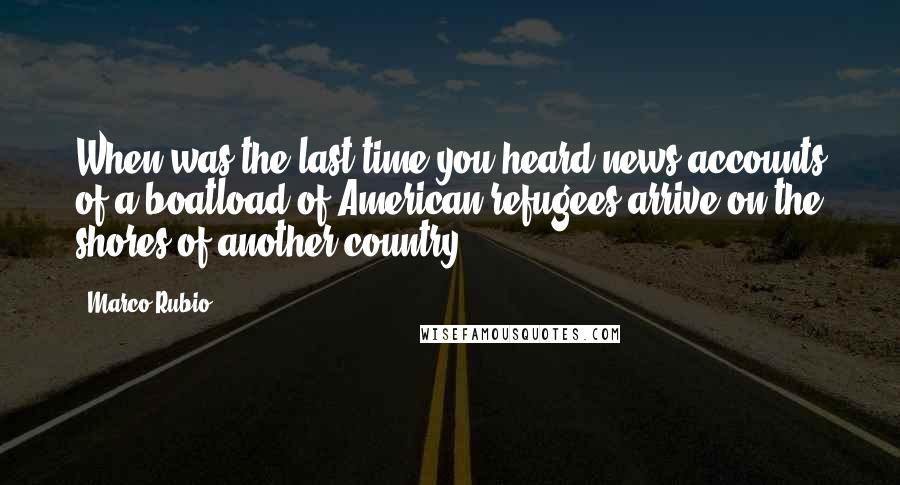 Marco Rubio Quotes: When was the last time you heard news accounts of a boatload of American refugees arrive on the shores of another country?