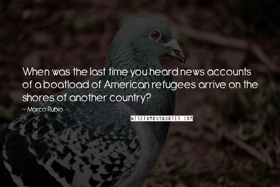 Marco Rubio Quotes: When was the last time you heard news accounts of a boatload of American refugees arrive on the shores of another country?