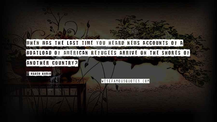 Marco Rubio Quotes: When was the last time you heard news accounts of a boatload of American refugees arrive on the shores of another country?