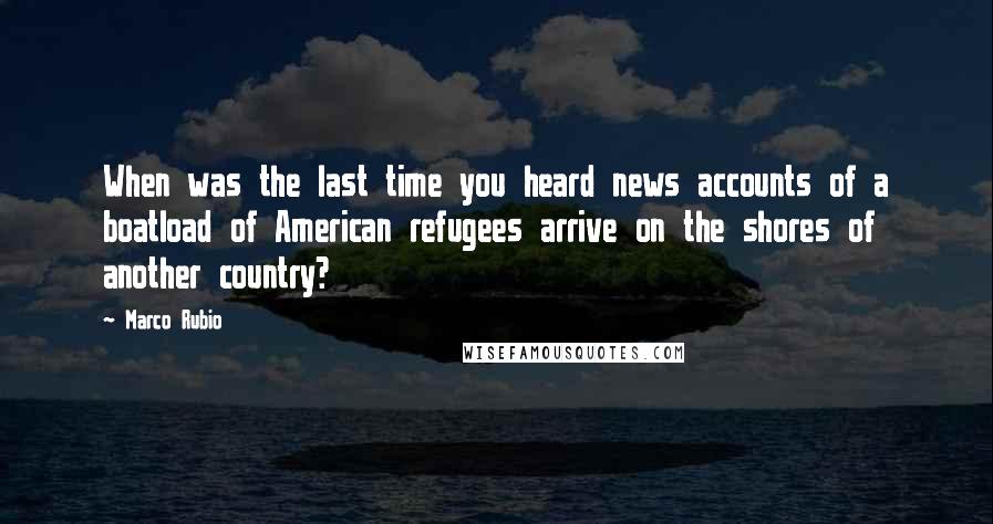 Marco Rubio Quotes: When was the last time you heard news accounts of a boatload of American refugees arrive on the shores of another country?