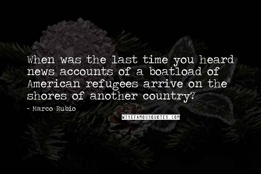 Marco Rubio Quotes: When was the last time you heard news accounts of a boatload of American refugees arrive on the shores of another country?