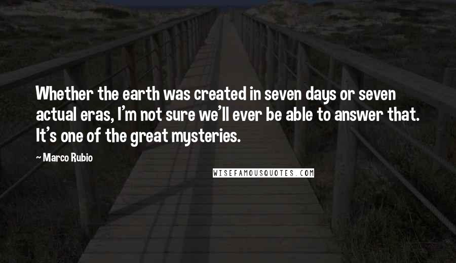 Marco Rubio Quotes: Whether the earth was created in seven days or seven actual eras, I'm not sure we'll ever be able to answer that. It's one of the great mysteries.