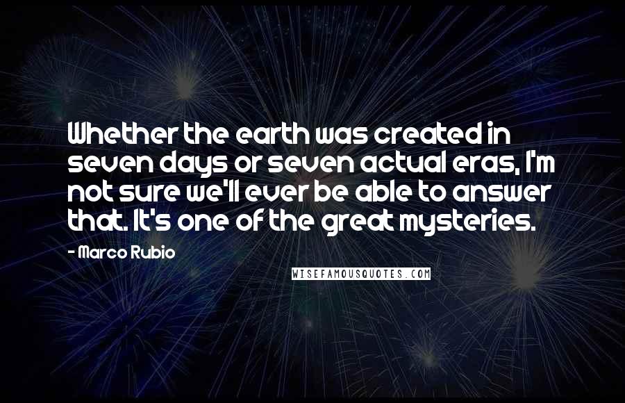 Marco Rubio Quotes: Whether the earth was created in seven days or seven actual eras, I'm not sure we'll ever be able to answer that. It's one of the great mysteries.
