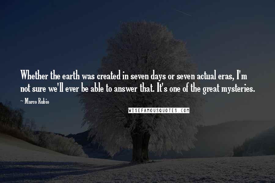 Marco Rubio Quotes: Whether the earth was created in seven days or seven actual eras, I'm not sure we'll ever be able to answer that. It's one of the great mysteries.