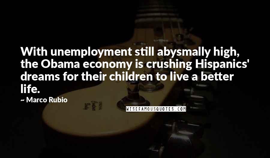 Marco Rubio Quotes: With unemployment still abysmally high, the Obama economy is crushing Hispanics' dreams for their children to live a better life.