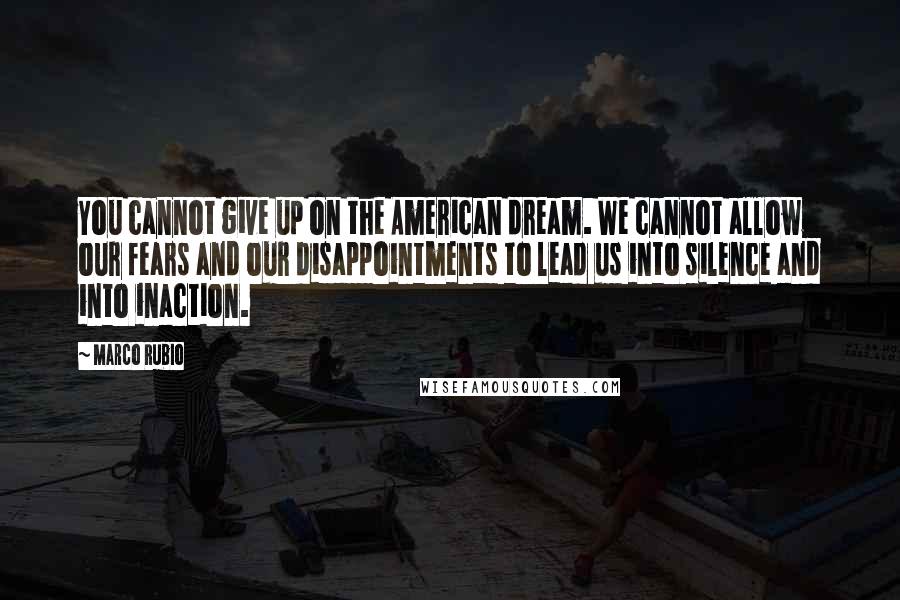 Marco Rubio Quotes: You cannot give up on the American dream. We cannot allow our fears and our disappointments to lead us into silence and into inaction.