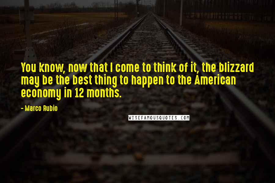 Marco Rubio Quotes: You know, now that I come to think of it, the blizzard may be the best thing to happen to the American economy in 12 months.